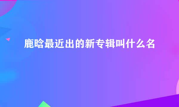 鹿晗最近出的新专辑叫什么名