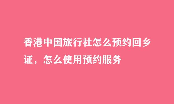 香港中国旅行社怎么预约回乡证，怎么使用预约服务