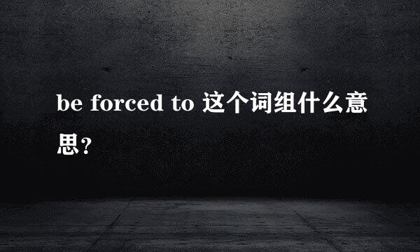 be forced to 这个词组什么意思？