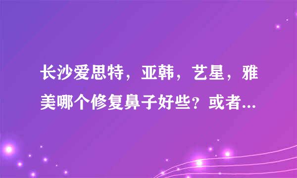 长沙爱思特，亚韩，艺星，雅美哪个修复鼻子好些？或者有其他长株潭地区的好的医院推荐。