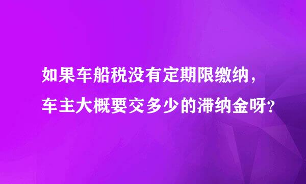 如果车船税没有定期限缴纳，车主大概要交多少的滞纳金呀？