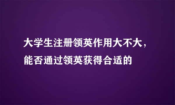 大学生注册领英作用大不大，能否通过领英获得合适的