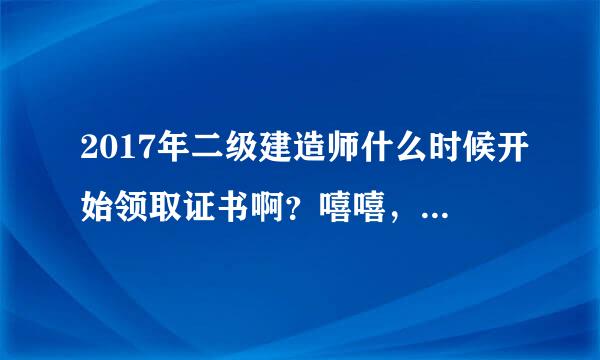 2017年二级建造师什么时候开始领取证书啊？嘻嘻，查询我考过了