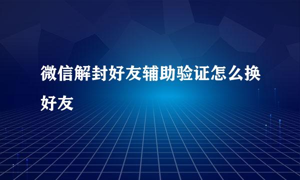 微信解封好友辅助验证怎么换好友