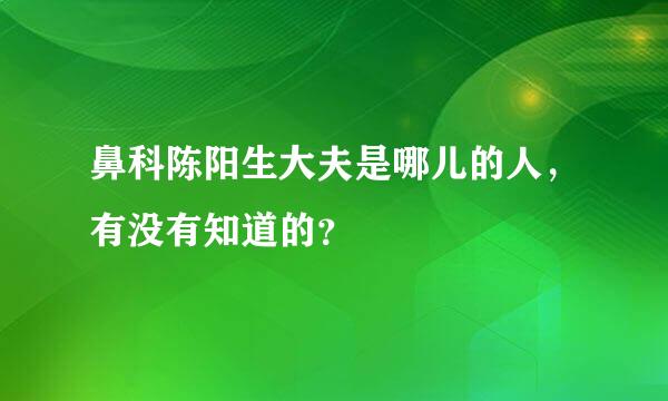 鼻科陈阳生大夫是哪儿的人，有没有知道的？