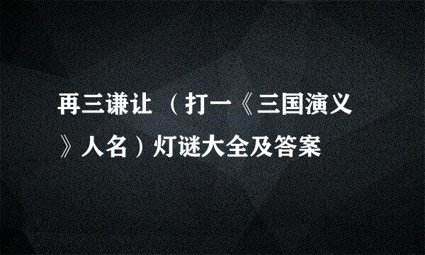 再三谦让 （打一《三国演义》人名）灯谜大全及答案