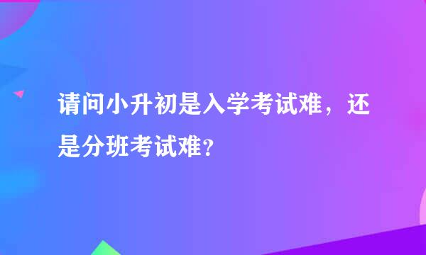 请问小升初是入学考试难，还是分班考试难？