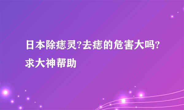 日本除痣灵?去痣的危害大吗?求大神帮助