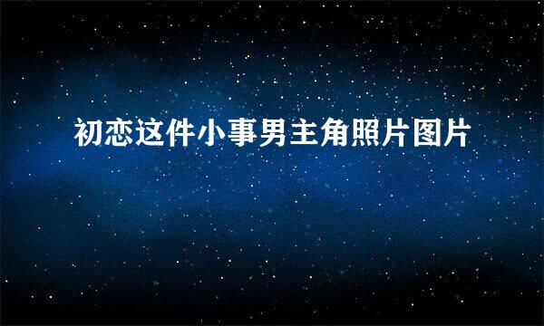 初恋这件小事男主角照片图片