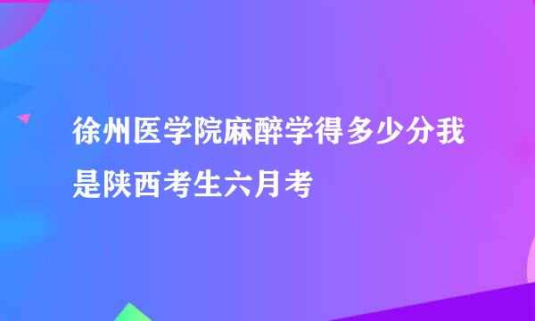 徐州医学院麻醉学得多少分我是陕西考生六月考