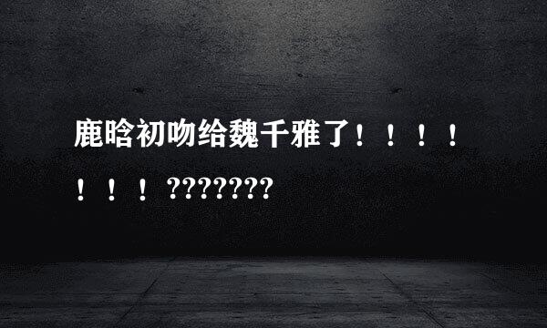 鹿晗初吻给魏千雅了！！！！！！！???????