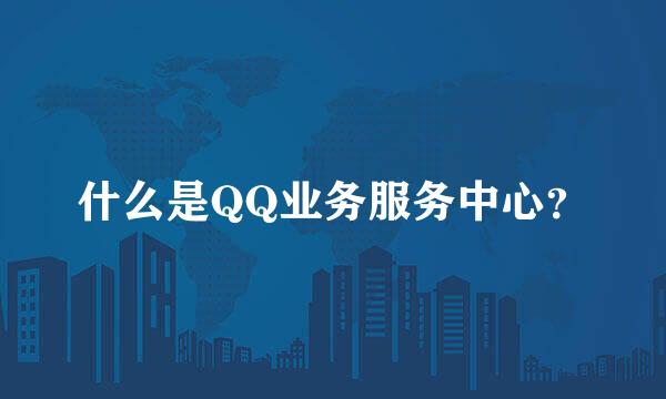 什么是QQ业务服务中心？