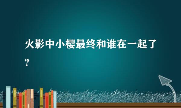 火影中小樱最终和谁在一起了？