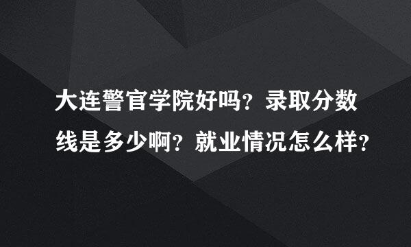 大连警官学院好吗？录取分数线是多少啊？就业情况怎么样？