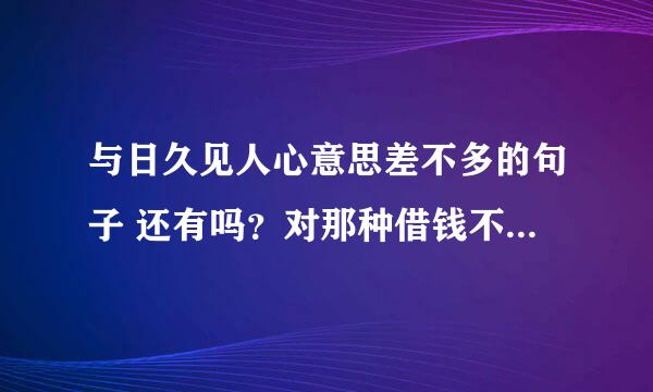 与日久见人心意思差不多的句子 还有吗？对那种借钱不还 说到还钱人都没了的