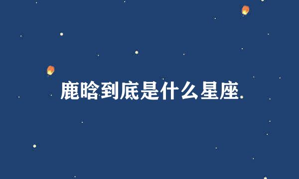 鹿晗到底是什么星座