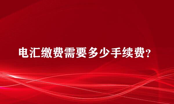 电汇缴费需要多少手续费？