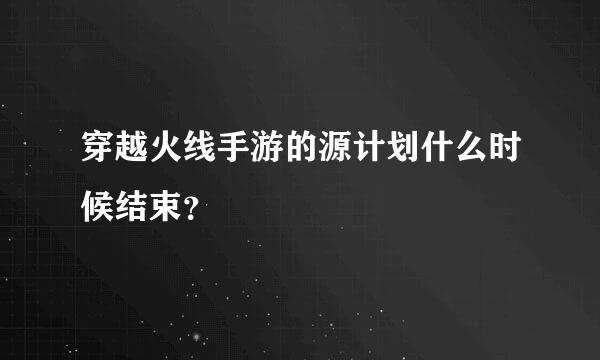 穿越火线手游的源计划什么时候结束？