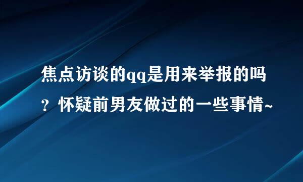 焦点访谈的qq是用来举报的吗？怀疑前男友做过的一些事情~