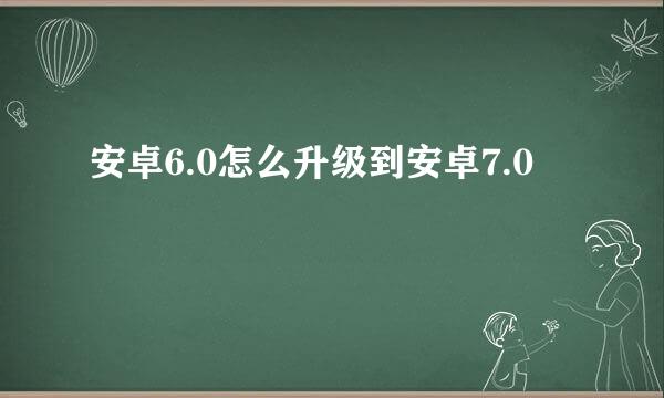 安卓6.0怎么升级到安卓7.0