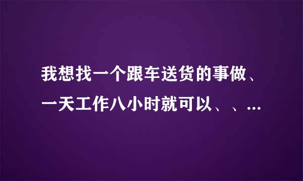 我想找一个跟车送货的事做、一天工作八小时就可以、、、帮帮忙。