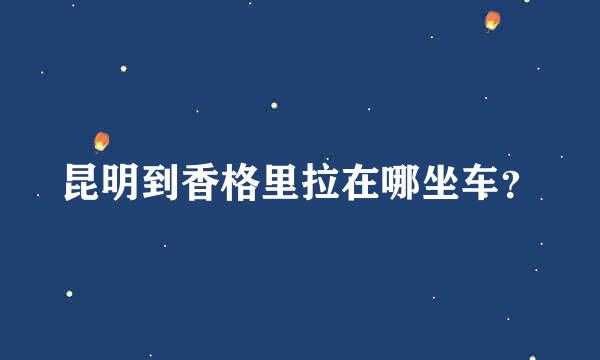 昆明到香格里拉在哪坐车？