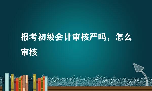 报考初级会计审核严吗，怎么审核