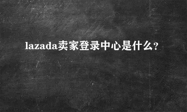 lazada卖家登录中心是什么？