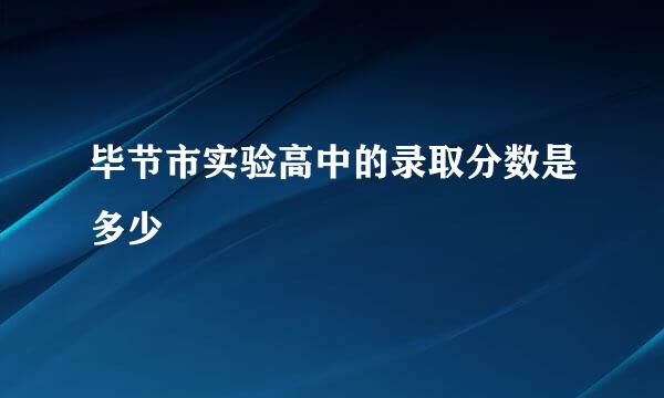 毕节市实验高中的录取分数是多少