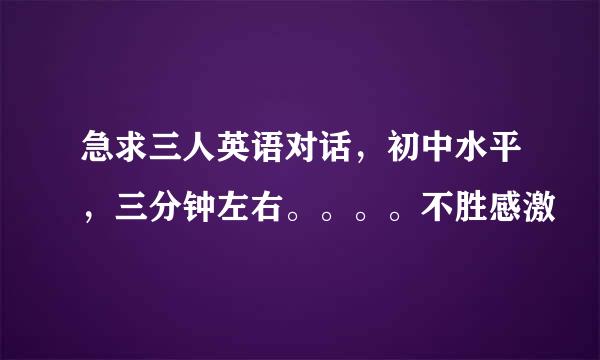 急求三人英语对话，初中水平，三分钟左右。。。。不胜感激