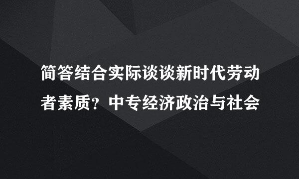 简答结合实际谈谈新时代劳动者素质？中专经济政治与社会