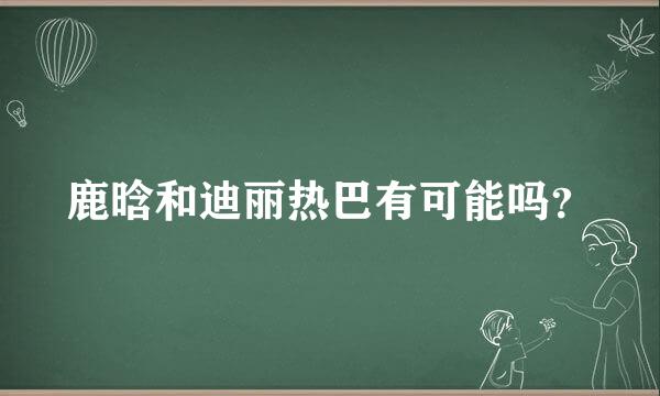 鹿晗和迪丽热巴有可能吗？