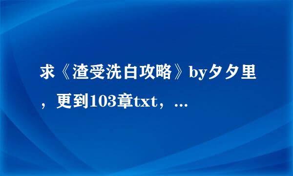 求《渣受洗白攻略》by夕夕里，更到103章txt，谢谢，及时采纳。