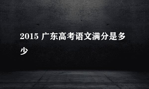 2015 广东高考语文满分是多少