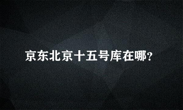 京东北京十五号库在哪？