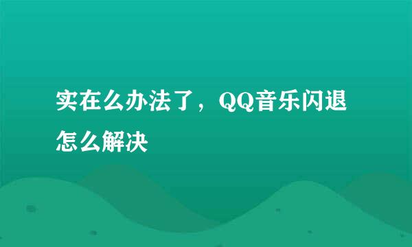 实在么办法了，QQ音乐闪退怎么解决