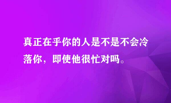 真正在乎你的人是不是不会冷落你，即使他很忙对吗。