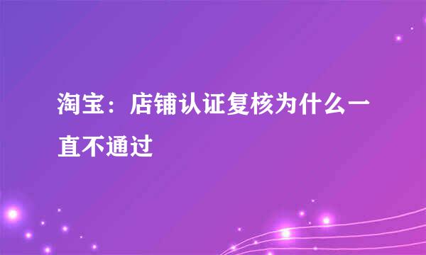 淘宝：店铺认证复核为什么一直不通过