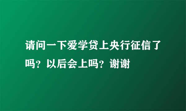 请问一下爱学贷上央行征信了吗？以后会上吗？谢谢