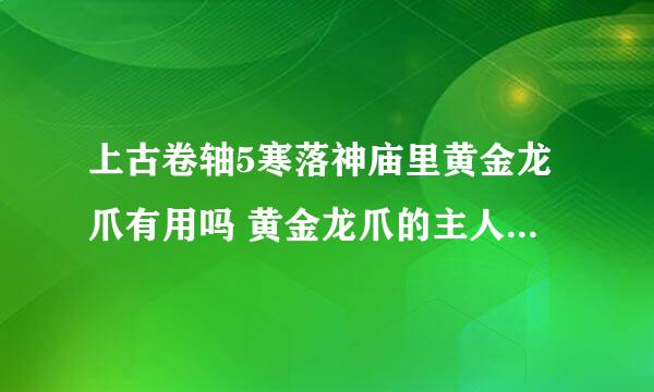 上古卷轴5寒落神庙里黄金龙爪有用吗 黄金龙爪的主人在哪里？ 这是第二次来了，，