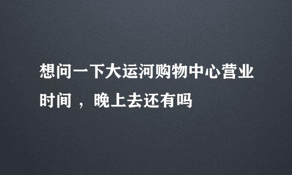 想问一下大运河购物中心营业时间 ，晚上去还有吗