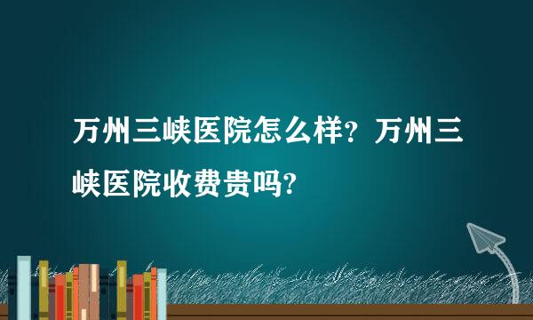 万州三峡医院怎么样？万州三峡医院收费贵吗?