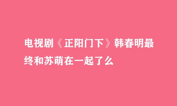 电视剧《正阳门下》韩春明最终和苏萌在一起了么