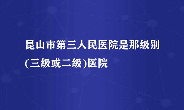 昆山市第三人民医院是那级别(三级或二级)医院