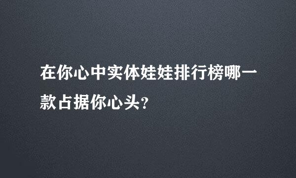 在你心中实体娃娃排行榜哪一款占据你心头？