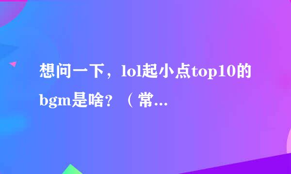 想问一下，lol起小点top10的bgm是啥？（常用的，是纯音乐）还有顺便和我说说lol定级赛大概