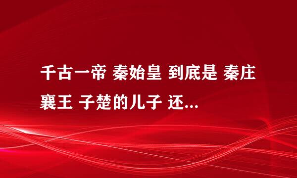 千古一帝 秦始皇 到底是 秦庄襄王 子楚的儿子 还是吕不韦的儿子？