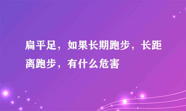 扁平足，如果长期跑步，长距离跑步，有什么危害