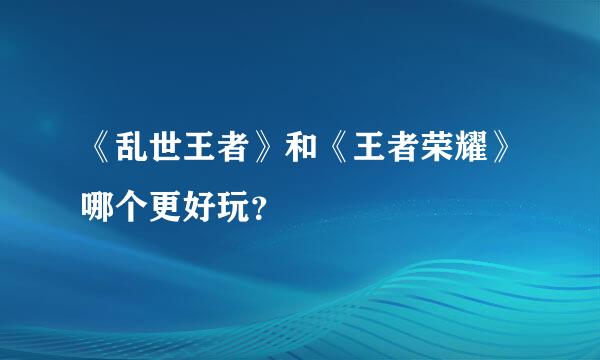 《乱世王者》和《王者荣耀》哪个更好玩？