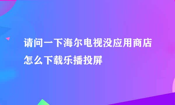 请问一下海尔电视没应用商店怎么下载乐播投屏